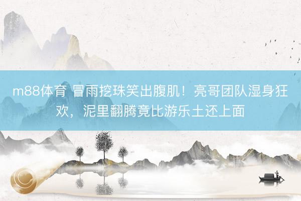m88体育 冒雨挖珠笑出腹肌!亮哥团队湿身狂欢,泥里翻腾竟比游乐土还上面