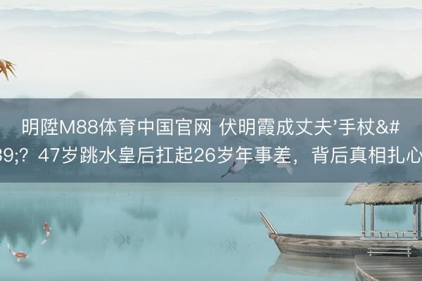 明陞M88体育中国官网 伏明霞成丈夫'手杖'?47岁跳水皇后扛起26岁年事差,背后真相扎心了