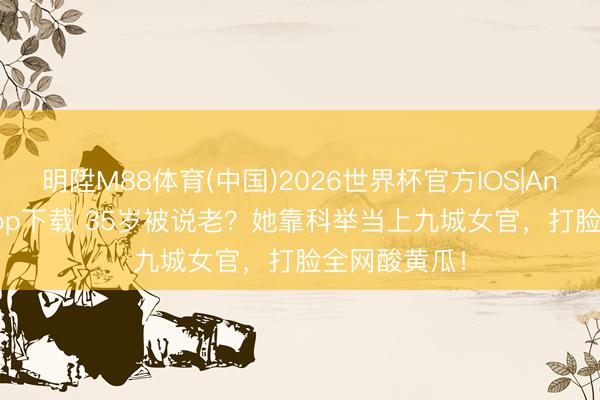 明陞M88体育(中国)2026世界杯官方IOS|Android手机app下载 35岁被说老?她靠科举当上九城女官,打脸全网酸黄瓜!
